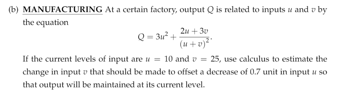 (b) MANUFACTURING At a certain factory, output Q is related to inputs u and v by
the equation
2и + З0
Q = 3u² +
(2 + n)
25, use calculus to estimate the
If the current levels of input are u = 10 and v =
change in input v that should be made to offset a decrease of 0.7 unit in input u so
that output will be maintained at its current level.
