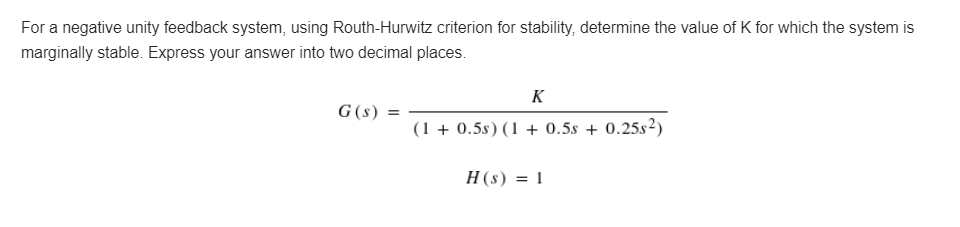 For a negative unity feedback system, using Routh-Hurwitz criterion for stability, determine the value of K for which the system is
marginally stable. Express your answer into two decimal places.
K
G (s) =
(1+0.5s) (1 + 0.5s + 0.25s²)
H(s) = 1