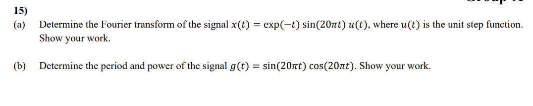 15)
63
(a)
Determine the Fourier transform of the signal x(t) = exp(−t) sin(20лt) u(t), where u(t) is the unit step function.
Show your work.
Determine the period and power of the signal g(t) = sin(20лt) cos(20лt). Show your work.
(b)