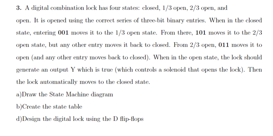 3. A digital combination lock has four states: closed, 1/3 open, 2/3 open, and
open. It is opened using the correct series of three-bit binary entries. When in the closed
state, entering 001 moves it to the 1/3 open state. From there, 101 moves it to the 2/3
open state, but any other entry moves it back to closed. From 2/3 open, 011 moves it to
open (and any other entry moves back to closed). When in the open state, the lock should
generate an output Y which is true (which controls a solenoid that opens the lock). Then
the lock automatically moves to the closed state.
a) Draw the State Machine diagram
b)Create the state table
d) Design the digital lock using the D flip-flops