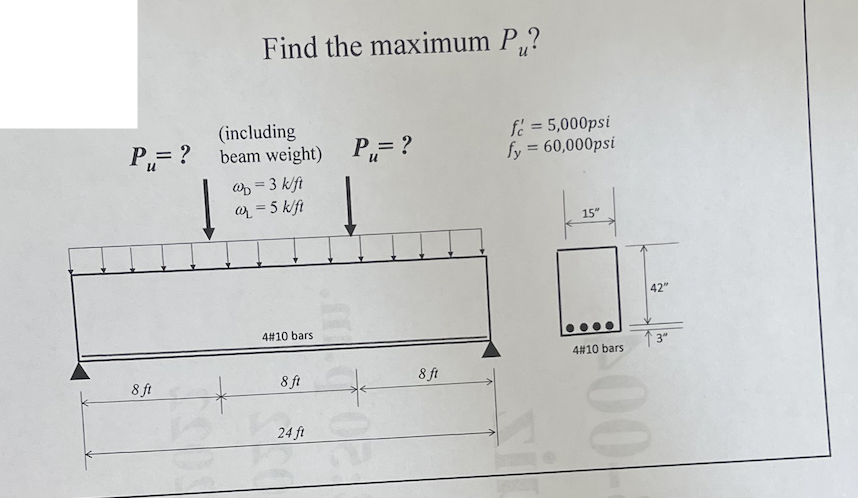 Find the maximum P,?
P= ?
(including
beam weight)
P= ?
fe = 5,000psi
fy = 60,000psi
Wp = 3 k/ft
= 5 k/ft
15"
42"
4#10 bars
↑3
4#10 bars
8 ft
8 ft
8 ft
24 ft
00
