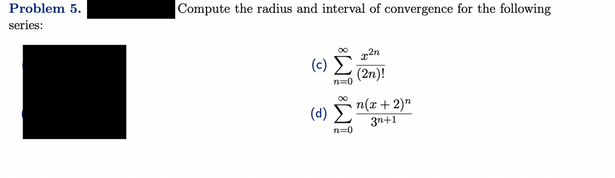 Problem 5.
series:
Compute the radius and interval of convergence for the following
(c) Σ
n=0
(d)
n=0
x²n
(2n)!
n(x + 2)n
3n+1