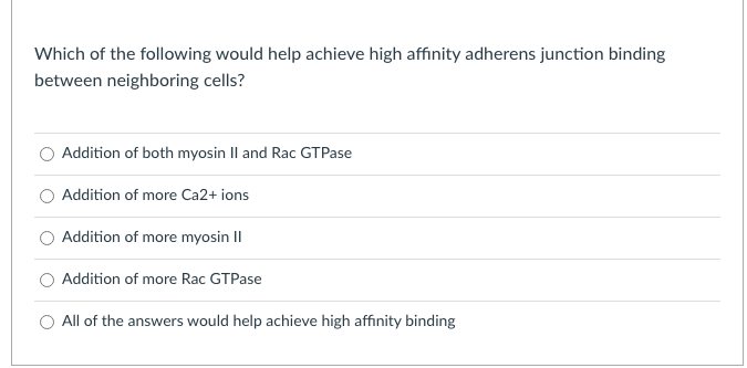 Which of the following would help achieve high affinity adherens junction binding
between neighboring cells?
Addition of both myosin Il and Rac GTPase
Addition of more Ca2+ ions
Addition of more myosin II
Addition of more Rac GTPase
All of the answers would help achieve high affinity binding
