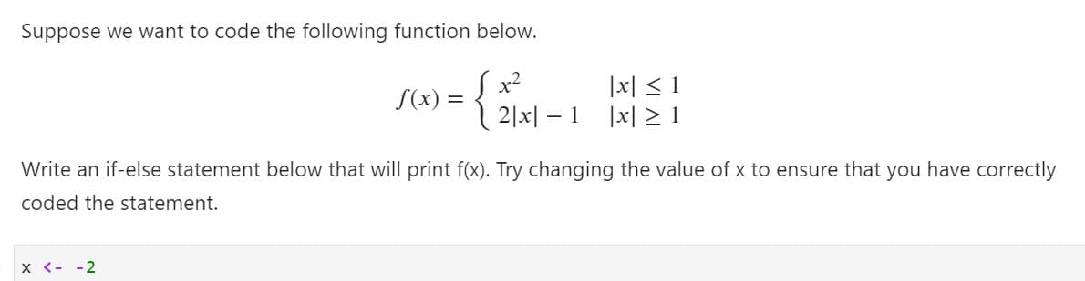 Suppose we want to code the following function below.
S(x) =
{ 21x| – 1 İx| 21
S x²
|x| < 1
|x| > 1
Write an if-else statement below that will print f(x). Try changing the value of x to ensure that you have correctly
coded the statement.
X <- -2
