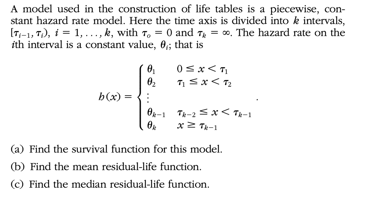 A model used in the construction of life tables is a piecewise, con-
stant hazard rate model. Here the time axis is divided into k intervals,
[T;-1, T}), i = 1, ..., k, with To = 0 and T = ∞. The hazard rate on the
ith interval is a constant value, 0;; that is
То
0 <x < T1
T1 <x < T2
02
h(x) =
Ok-1 Tk-2 < x < Tk-1
xZ Tk-1
(a) Find the survival function for this model.
(b) Find the mean residual-life function.
(c) Find the median residual-life function.
