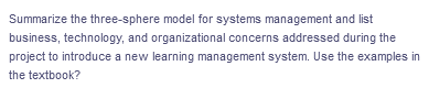 Summarize the three-sphere model for systems management and list
business, technology, and organizational concerns addressed during the
project to introduce a new learning management system. Use the examples in
the textbook?
