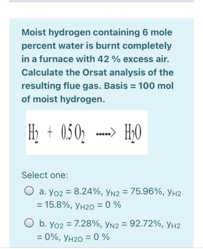 Moist hydrogen containing 6 mole
percent water is burnt completely
in a furnace with 42 % excess air.
Calculate the Orsat analysis of the
resulting flue gas. Basis = 100 mol
of moist hydrogen.
Hi + 0.502
...) H50
Select one:
O a. yo2 = 8.24%, yN2 = 75.96%, yh2
%3D
%3D
= 15.8%, yH20 = 0 %
%3D
O b. yo2 = 7.28%, yn2 = 92.72%, yh2
= 0%, yH2O = 0 %
