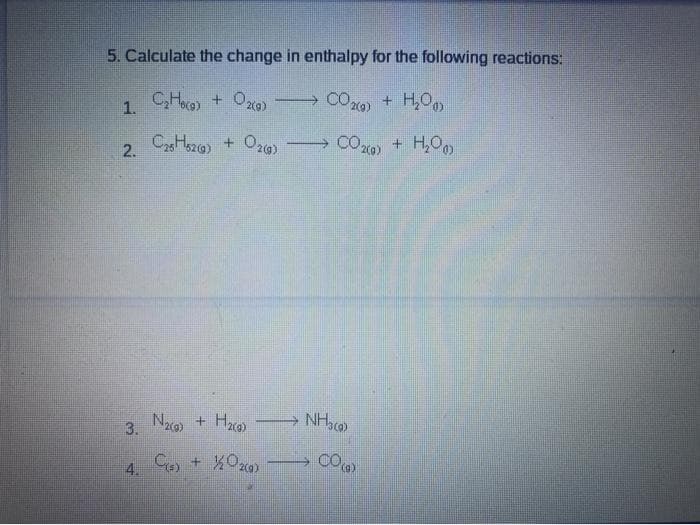 5. Calculate the change in enthalpy for the following reactions:
CHao) +
+ Oxo) CO29) + H,0
1.
CaHszo) + Or0) CO20) + H,O
2.
3. Na) + Hza
Hace
NH)
COm
4.
