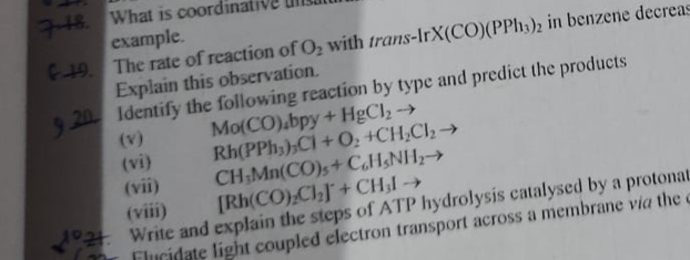 718. What is coordi
example.
C19. The rate of reaction of O, with trans-IrX(CO)(PPH3)2 in benzene decreas
Explain this observation.
9.20 Identify the following reaction by type and predict the products
Mo(CO).bpy + HgCl2-→
Rh(PPh,),Cl + O: +CH,Cl2→
CH Mn(CO),+ CH&NH;→
[Rh(CO) ChJ+CH;I→
(v)
(vi)
(vii)
(viii)
Write and explain the steps of ATP hydrolysis catalysed by a protonat
Flucidate light coupled electron transport across a membrane via the c
