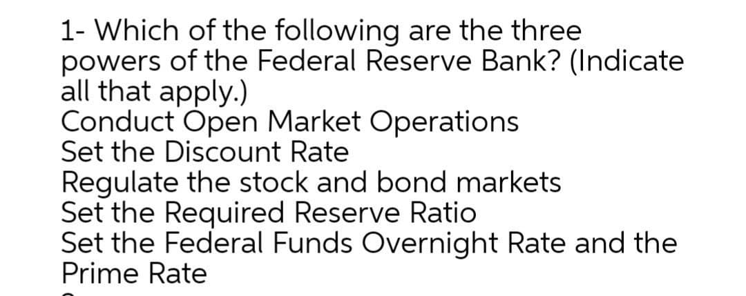 1- Which of the following are the three
powers of the Federal Reserve Bank? (Indicate
all that apply.)
Conduct Open Market Operations
Set the Discount Rate
Regulate the stock and bond markets
Set the Required Reserve Ratio
Set the Federal Funds Overnight Rate and the
Prime Rate
