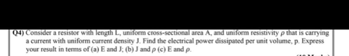 Q4) Consider a resistor with length L, uniform cross-sectional area A, and uniform resistivity p that is carrying
a current with uniform current density J. Find the electrical power dissipated per unit volume, p. Express
your result in terms of (a) E and J; (b) J and p (c) E and p.