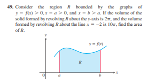 49. Consider the region R bounded by the graphs of
y = f(x) > 0, x = a > 0, and x = b> a. If the volume of the
solid formed by revolving R about the y-axis is 27, and the volume
formed by revolving R about the line x = -2 is 10m, find the area
of R.
y= fx)
R
