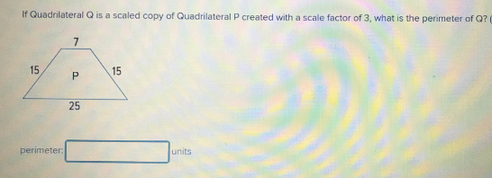 If Quadrilateral Q is a scaled copy of Quadrilateral P created with a scale factor of 3, what is the perimeter of Q?
7
15
15
25
perimeter:
units
P.
