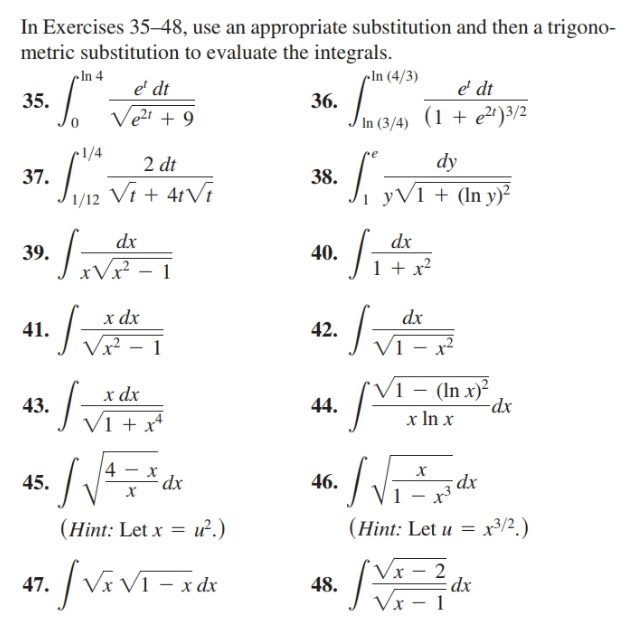 In Exercises 35–48, use an appropriate substitution and then a trigono-
metric substitution to evaluate the integrals.
cIn 4
cIn (4/3)
e' dt
e' dt
Ve?t + 9
35.
36.
In (3/4) (1 + e2) 3/2
•1/4
2 dt
dy
Jur Vi + 4tVi
38.
37.
i yV1 + (In y)²
1/12
dx
dx
39.
40.
1 + x?
xVx?
х dx
Vx²
dx
42.
41.
Vi – x²
V1 – (In x)²
-dx
х dx
43.
44.
x In x
V1 + x*
х
dx
45.
46.
dx.
х
(Hint: Let u = x3/2.)
(Hint: Let x = u².)
Vx – 2
dx
/VivT
[Vavi-ide
- x dx
47.
48.
Vx – 1
