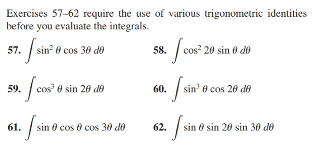 Exercises 57–62 require the use of various trigonometric identities
before you evaluate the integrals.
sin² 0 cos 30 d0
os² 20 sin 0 dð
58.
57.
| sin 0 cos 20 do
os³ 0 sin 20 d0
59.
60.
61.
sin 0 cos 0 cos 30 d0
62.
sin 0 sin 20 sin 30 do
