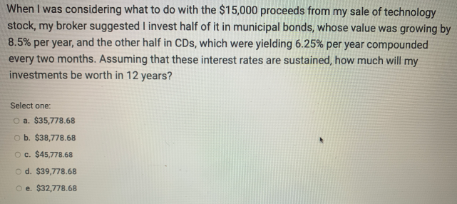 When I was considering what to do with the $15,000 proceeds from my sale of technology
stock, my broker suggested I invest half of it in municipal bonds, whose value was growing by
8.5% per year, and the other half in CDs, which were yielding 6.25% per year compounded
every two months. Assuming that these interest rates are sustained, how much will my
investments be worth in 12 years?
Select one:
O a. $35,778.68
O b. $38,778.68
Oc. $45,778.68
o d. $39,778.68
O e. $32,778.68
