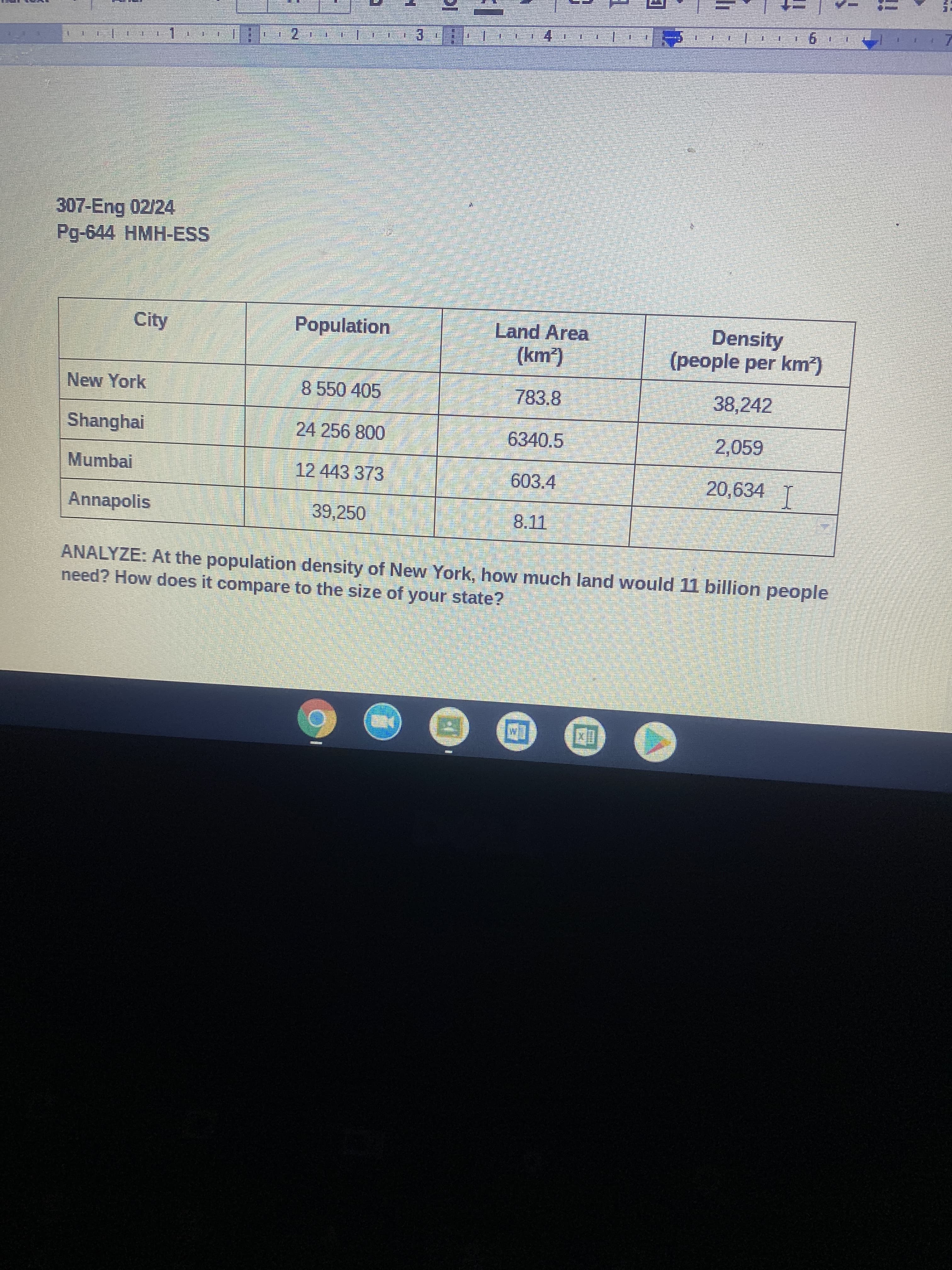 !!
4.
307-Eng 02/24
Pg-644HMH-ESS
Population
Density
(people per km)
City
Land Area
New York
8550405
783.8
38,242
Shanghai
24 256 800
6340.5
2,059
Mumbai
12443373
603.4
20,634 T
Annapolis
39,250
ANALYZE: At the population density of New York, how much land would 11 billion people
need? How does it compare to the size of your state?
