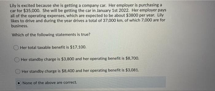 Lily is excited because she is getting a company car. Her employer is purchasing a
car for $35,000. She will be getting the car in January 1st 2022. Her employer pays
all of the operating expenses, which are expected to be about $3800 per year. Lily
likes to drive and during the year drives a total of 37,000 km, of which 7,000 are for
business.
Which of the following statements is true?
Her total taxable benefit is $17,100.
Her standby charge is $3,800 and her operating benefit is $8,700.
Her standby charge is $8,400 and her operating benefit is $3,081.
None of the above are correct.
