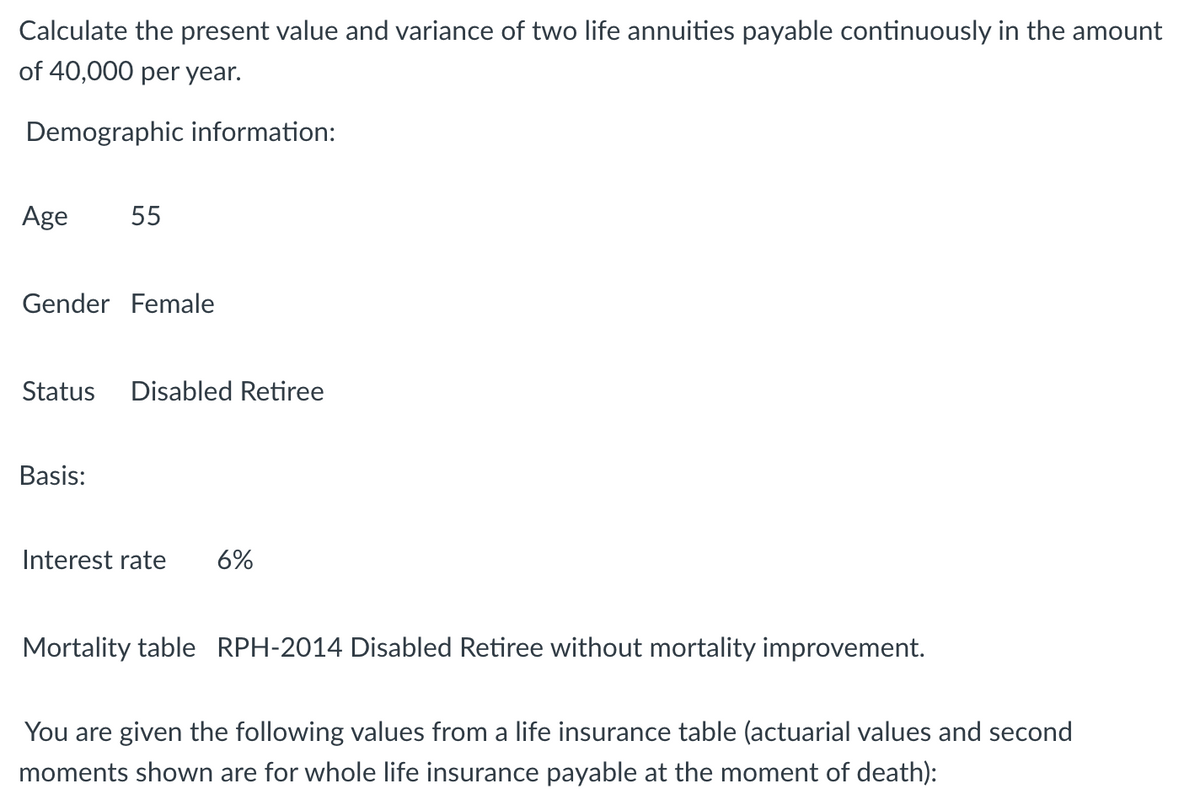 Calculate the present value and variance of two life annuities payable continuously in the amount
of 40,000 per year.
Demographic information:
Age
55
Gender Female
Status
Disabled Retiree
Basis:
Interest rate
6%
Mortality table RPH-2014 Disabled Retiree without mortality improvement.
You are given the following values from a life insurance table (actuarial values and second
moments shown are for whole life insurance payable at the moment of death):
