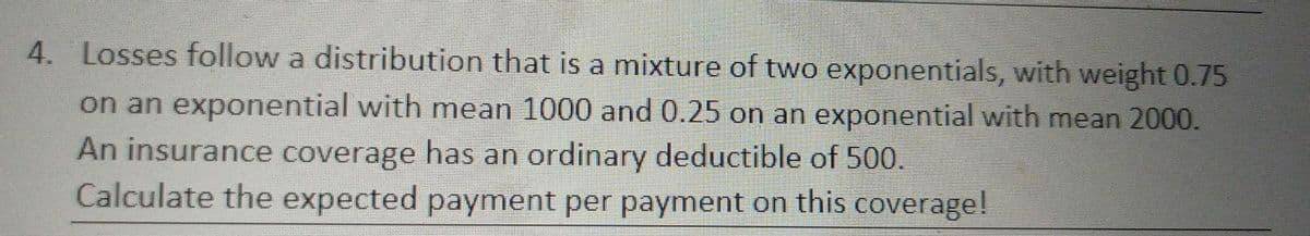 4. Losses follow a distribution that is a mixture of two exponentials, with weight 0.75
on an exponential with mean 1000 and 0.25 on an exponential with mean 2000.
An insurance coverage has an ordinary deductible of 500.
Calculate the expected payment per payment on this coverage!
