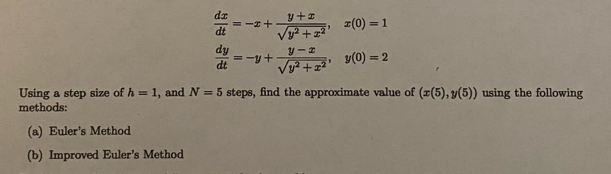 y+x
= -x +
dt
Vy? +a2
x(0) = 1
dy
= -y+
dt
y(0) = 2
Using a step size of h = 1, and N = 5 steps, find the approximate value of (x(5), y(5)) using the following
methods:
(a) Euler's Method
(b) Improved Euler's Method
