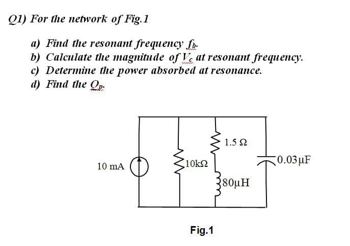 Q1) For the network of Fig.1
a) Find the resonant frequency fb.
b) Calculate the magnitude of Ve at resonant frequency.
c) Determine the power absorbed at resonance.
d) Find the Op.
2 1.5 2
10k2
0.03 μF
10 mA
80uH
Fig.1
