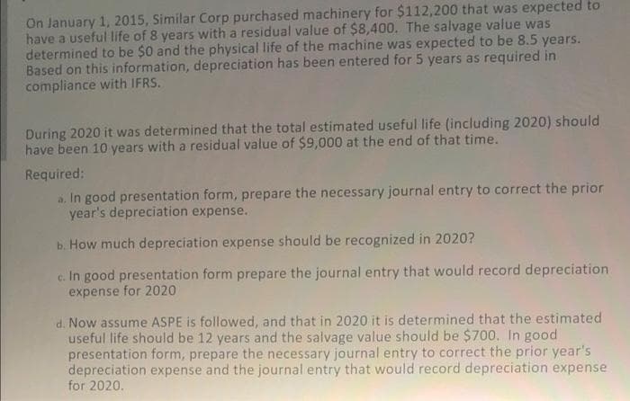 On January 1, 2015, Similar Corp purchased machinery for $112,200 that was expected to
have a useful life of 8 years with a residual value of $8,400. The salvage value was
determined to be $0 and the physical life of the machine was expected to be 8.5 years.
Based on this information, depreciation has been entered for 5 years as required in
compliance with IFRS.
During 2020 it was determined that the total estimated useful life (including 2020) should
have been 10 years with a residual value of $9,000 at the end of that time.
Required:
a. In good presentation form, prepare the necessary journal entry to correct the prior
year's depreciation expense.
b. How much depreciation expense should be recognized in 2020?
c. In good presentation form prepare the journal entry that would record depreciation
expense for 2020
d. Now assume ASPE is followed, and that in 2020 it is determined that the estimated
useful life should be 12 years and the salvage value should be $700. In good
presentation form, prepare the necessary journal entry to correct the prior year's
depreciation expense and the journal entry that would record depreciation expense
for 2020.
