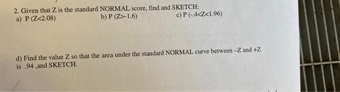 2. Given that Z is the standard NORMAL score, find and SKETCH:
a) P (Z<2.08)
b) P (Z>-1.6)
c) P(-4<Z<1.96)
d) Find the value Z so that the area under the standard NORMAL curve between -Z and +Z
is 94 ,and SKETCH.
