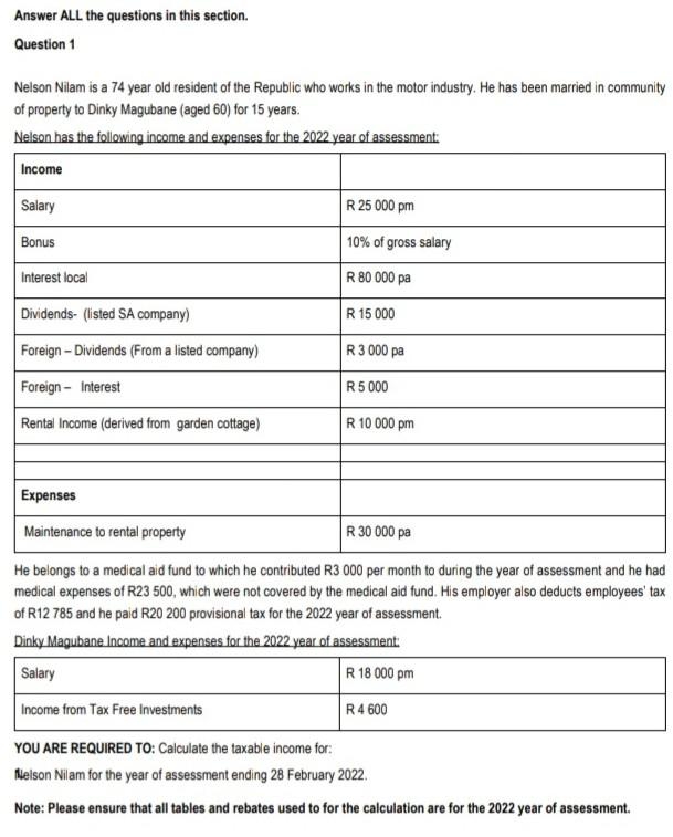 Answer ALL the questions in this section.
Question 1
Nelson Nilam is a 74 year old resident of the Republic who works in the motor industry. He has been married in community
of property to Dinky Magubane (aged 60) for 15 years.
Nelson has the following income and expenses for the 2022 year of assessment:
Income
Salary
R 25 000 pm
Bonus
10% of gross salary
Interest local
R 80 000 pa
Dividends- (listed SA company)
R 15 000
Foreign- Dividends (From a listed company)
R3 000 pa
Foreign - Interest
R5 000
Rental Income (derived from garden cottage)
R 10 000 pm
Expenses
Maintenance to rental property
R 30 000 pa
He belongs to a medical aid fund to which he contributed R3 000 per month to during the year of assessment and he had
medical expenses of R23 500, which were not covered by the medical aid fund. His employer also deducts employees' tax
of R12 785 and he paid R20 200 provisional tax for the 2022 year of assessment.
Dinky Magubane Income and expenses for the 2022 year of assessment
Salary
R 18 000 pm
Income from Tax Free Investments
R4 600
YOU ARE REQUIRED TO: Calculate the taxable income for:
Nelson Nilam for the year of assessment ending 28 February 2022.
Note: Please ensure that all tables and rebates used to for the calculation are for the 2022 year of assessment.
