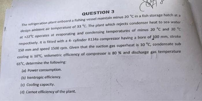 QUESTION 3
The refrigeration plant onboard a fishing vessel maintain minus 20 °C in a fish storage hatch at a
design ambient air temperature of 33 °C. The plant which rejects condenser heat to sea water
at +22°C operates at evaporating and condensing temperatures of minus 20 °C and 30 °C
respectively. It is fitted with a 4- cylinder R134a compressor having a bore of 100 mm, stroke
150 mm and speed 1500 rpm. Given that the suction gas superheat is 10 °C, condensate sub
cooling is 10°C, volumetric efficiency of compressor is 80 % and discharge gas temperature
65°C, determine the following:
(a) Power consumption.
(b) Isentropic efficiency.
(c) Cooling capacity.
(d) Carnot efficiency of the plant.
