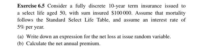 Exercise 6.5 Consider a fully discrete 10-year term insurance issued to
a select life aged 50, with sum insured $100 000. Assume that mortality
follows the Standard Select Life Table, and assume an interest rate of
5% per year.
(a) Write down an expression for the net loss at issue random variable.
(b) Calculate the net annual premium.
