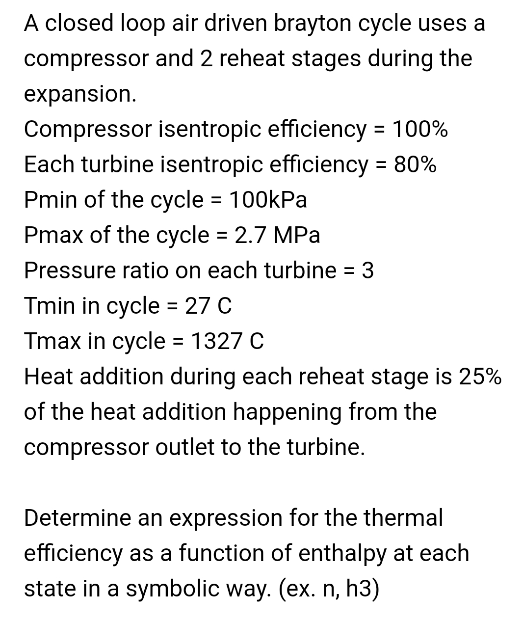A closed loop air driven brayton cycle uses a
compressor and 2 reheat stages during the
expansion.
Compressor isentropic efficiency = 100%
Each turbine isentropic efficiency = 80%
%3D
%3D
Pmin of the cycle = 100kPa
%D
Pmax of the cycle = 2.7 MPa
Pressure ratio on each turbine = 3
Tmin in cycle = 27 C
%3D
Tmax in cycle = 1327 C
Heat addition during each reheat stage is 25%
%3D
of the heat addition happening from the
compressor outlet to the turbine.
Determine an expression for the thermal
efficiency as a function of enthalpy at each
state in a symbolic way. (ex. n, h3)
