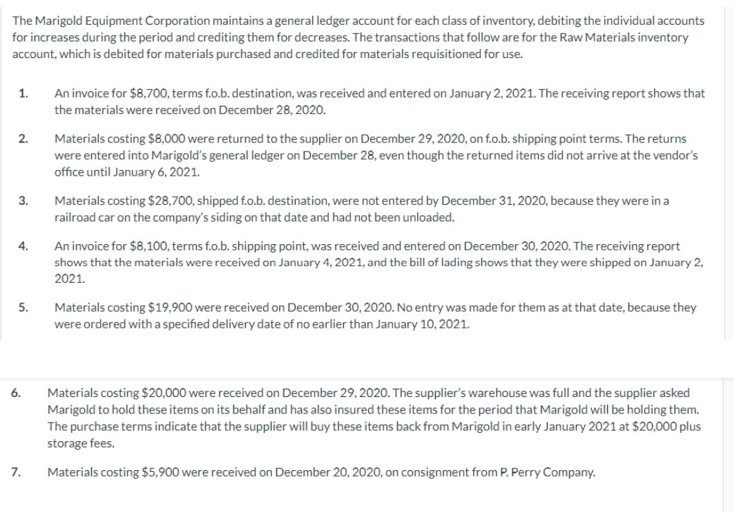 The Marigold Equipment Corporation maintains a general ledger account for each class of inventory, debiting the individual accounts
for increases during the period and crediting them for decreases. The transactions that follow are for the Raw Materials inventory
account, which is debited for materials purchased and credited for materials requisitioned for use.
1.
An invoice for $8,700, terms f.o.b. destination, was received and entered on January 2, 2021. The receiving report shows that
the materials were received on December 28, 2020.
Materials costing $8,000 were returned to the supplier on December 29, 2020, on f.o.b. shipping point terms. The returns
were entered into Marigold's general ledger on December 28, even though the returned items did not arrive at the vendor's
office until January 6, 2021.
2.
Materials costing $28,700, shipped f.o.b. destination, were not entered by December 31, 2020, because they were in a
railroad car on the company's siding on that date and had not been unloaded.
3.
4.
An invoice for $8,100, terms f.o.b. shipping point, was received and entered on December 30, 2020. The receiving report
shows that the materials were received on January 4, 2021, and the bill of lading shows that they were shipped on January 2,
2021.
Materials costing $19,900 were received on December 30, 2020. No entry was made for them as at that date, because they
were ordered with a specified delivery date of no earlier than January 10, 2021.
5.
Materials costing $20,000 were received on December 29, 2020. The supplier's warehouse was full and the supplier asked
Marigold to hold these items on its behalf and has also insured these items for the period that Marigold will be holding them.
6.
The purchase terms indicate that the supplier will buy these items back from Marigold in early January 2021 at $20,000 plus
storage fees.
7.
Materials costing $5,900 were received on December 20, 2020, on consignment from P. Perry Company.
