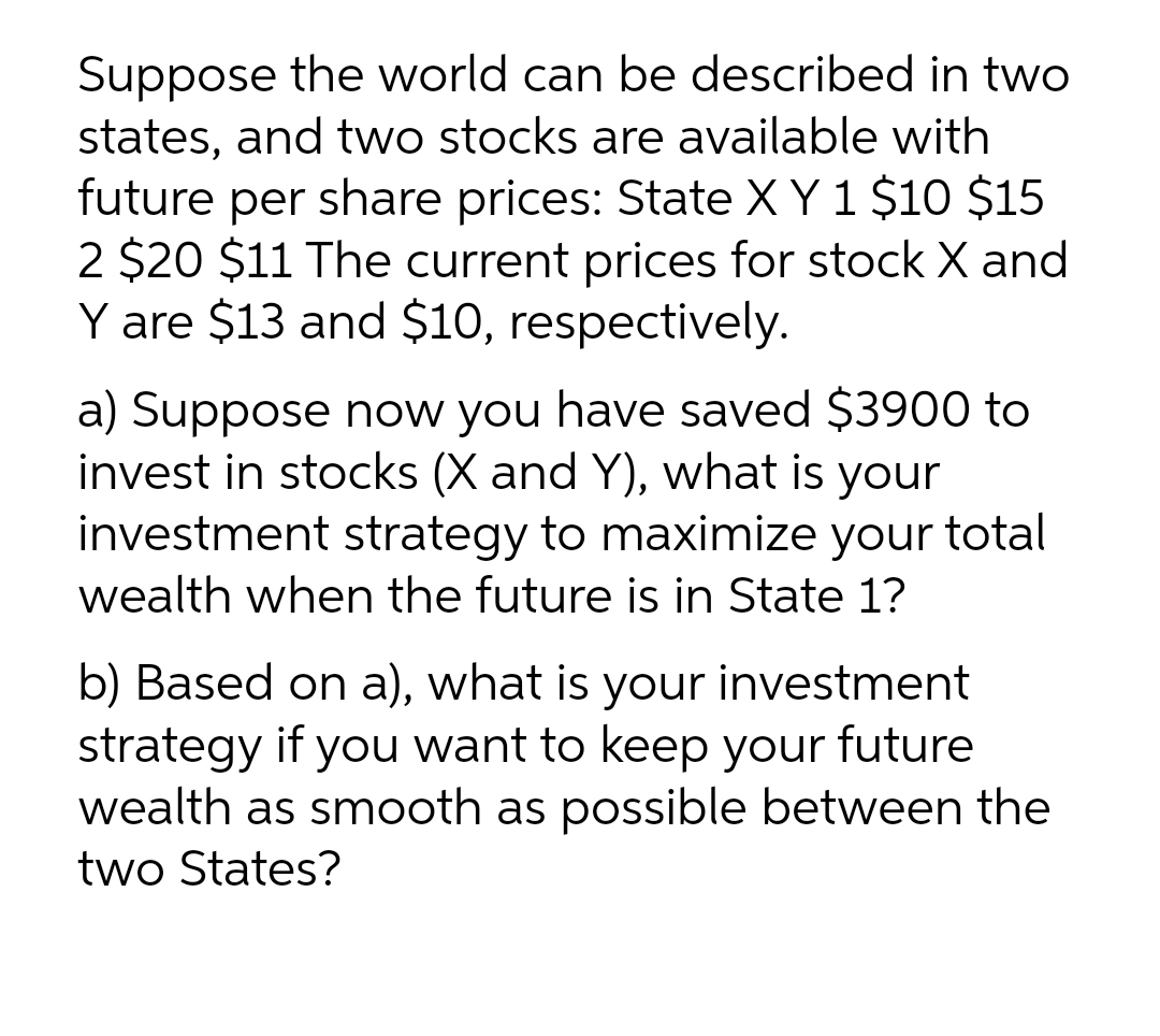 Suppose the world can be described in two
states, and two stocks are available with
future per share prices: State X Y 1 $10 $15
2 $20 $11 The current prices for stock X and
Y are $13 and $10, respectively.
a) Suppose now you have saved $3900 to
invest in stocks (X and Y), what is your
investment strategy to maximize your total
wealth when the future is in State 1?
b) Based on a), what is your investment
strategy if you want to keep your future
wealth as smooth as possible between the
two States?
