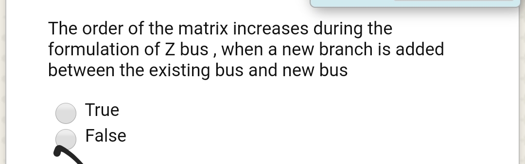 The order of the matrix increases during the
formulation of Z bus , when a new branch is added
between the existing bus and new bus
True
False
