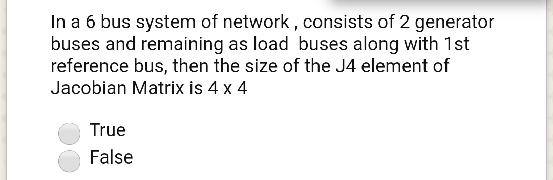 In a 6 bus system of network , consists of 2 generator
buses and remaining as load buses along with 1st
reference bus, then the size of the J4 element of
Jacobian Matrix is 4 x 4
True
False
