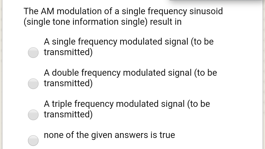 The AM modulation of a single frequency sinusoid
(single tone information single) result in
A single frequency modulated signal (to be
transmitted)
A double frequency modulated signal (to be
transmitted)
A triple frequency modulated signal (to be
transmitted)
none of the given answers is true
