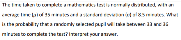 The time taken to complete a mathematics test is normally distributed, with an
average time (u) of 35 minutes and a standard deviation (0) of 8.5 minutes. What
is the probability that a randomly selected pupil will take between 33 and 36
minutes to complete the test? Interpret your answer.

