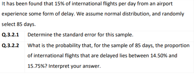 It has been found that 15% of international flights per day from an airport
experience some form of delay. We assume normal distribution, and randomly
select 85 days.
Q.3.2.1
Determine the standard error for this sample.
Q.3.2.2
What is the probability that, for the sample of 85 days, the proportion
of international flights that are delayed lies between 14.50% and
15.75%? Interpret your answer.
