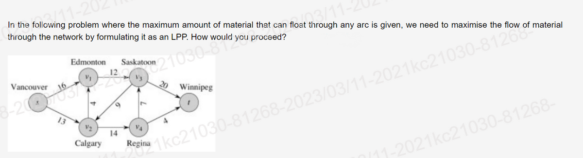 3/11-20
In the following problem where the maximum amount of material that can float through any arc is given, we need to maximise the flow of material
through the network by formulating it as an LPP. How would you proceed?
03/11-2
Vancouver
Edmonton Saskatoon
16
3-200-783772
13
12
V2
Calgary
4 9 7
VA
Regina
Sina 1kc21030-81268-2023/03/11-2021kc21030-81260
14
20
Winnipeg
/11-2021kc21030-81268-