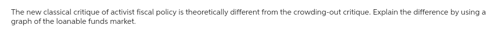 The new classical critique of activist fiscal policy is theoretically different from the crowding-out critique. Explain the difference by using a
graph of the loanable funds market.