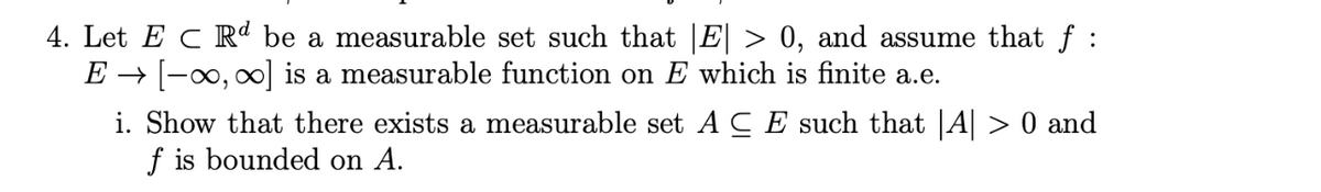4. Let E C Rª be a measurable set such that |E| > 0, and assume that ƒ :
E → [−∞, ∞] is a measurable function on E which is finite a.e.
i. Show that there exists a measurable set ACE such that |A| > 0 and
f is bounded on A.