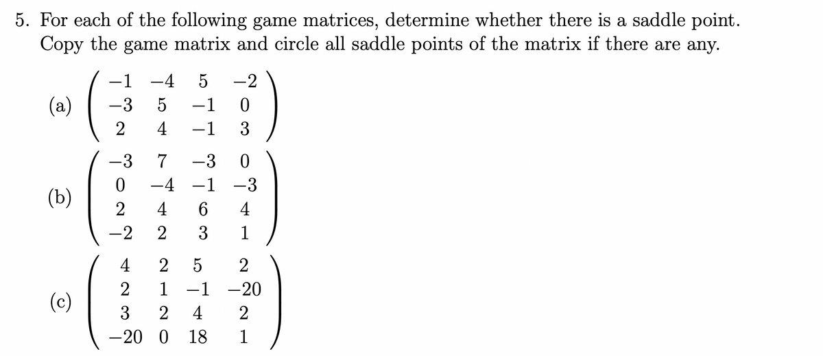5. For each of the following game matrices, determine whether there is a saddle point.
Copy the game matrix and circle all saddle points of the matrix if there are any.
(a)
(b)
(c)
-1 -4 5
-3
2
54
ÁNO do
-3 7 -3
-4 -1
4 6
-2 2 3
-1 0
-1 3
4 25
2
-2
3 2 4
-20 O 18
0
-3
4
1
2
1 -1 -20
21