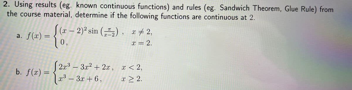 2. Using results (eg. known continuous functions) and rules (eg. Sandwich Theorem, Glue Rule) from
the course material, determine if the following functions are continuous at 2,
S (x – 2)² sin („"2), x#2,
10,
-
a. f(x) =
X-2
x = 2.
| x < 2,
2x3 – 3x² + 2x ,
-
b. f(x) =
|
x³ – 3x + 6,
x > 2.
-
