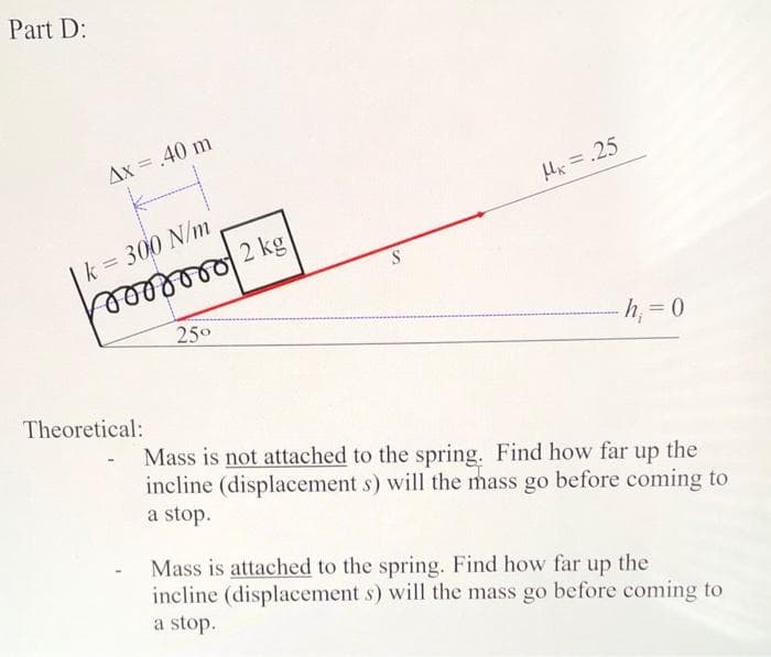 Part D:
Ax = .40 m
k = 300 N/m
Theoretical:
25°
2 kg
S
Ux=.25
h₁ = 0
Mass is not attached to the spring. Find how far up the
incline (displacement s) will the mass go before coming to
a stop.
Mass is attached to the spring. Find how far up the
incline (displacement s) will the mass go before coming to
a stop.