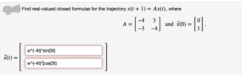 x(t) =
Find real-valued closed formulas for the trajectory x(t + 1) = Ax(t), where
-4 3
-3
-4
e^(-4t)*sin(3t)
e^(-4t)*cos(3t)
A =
=Q.
and x(0) =