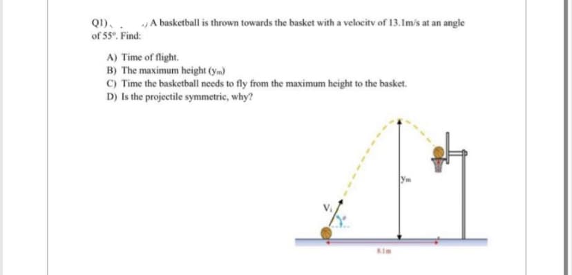 QI).
of 55°. Find:
A basketball is thrown towards the basket with a velocity of 13.1m/s at an angle
A) Time of flight.
B) The maximum height (ym)
C) Time the basketball needs to fly from the maximum height to the basket.
D) Is the projectile symmetric, why?
8.1m