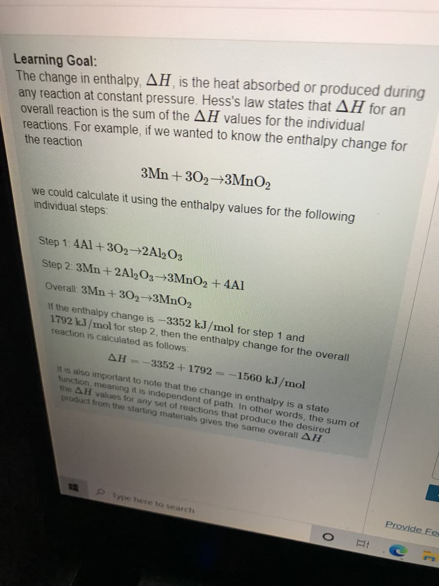 Learning Goal:
The change in enthalpy, AH, is the heat absorbed or produced during
any reaction at constant pressure. Hess's law states that AH for an
overall reaction is the sum of the AH values for the individual
reactions. For example, if we wanted to know the enthalpy change for
the reaction
3Mn + 302 3MNO2
we could calculate it using the enthalpy values for the following
individual steps:
Step 1: 4Al+302 2Al2O3
Step 2: 3Mn+ 2A½O3→3MNO2 +4Al
Overall: 3Mn +302→3MNO2
If the enthalpy change is -3352 kJ/mol for step 1 and
1792 kJ/mol for step 2, then the enthalpy change for the overall
reaction is calculated as follows:
AH =-3352+1792 ==-1560 kJ/mol
It is also important to note that the change in enthalpy is a state
function, meaning it is independent of path. In other words, the sum of
the AH values for any set of reactions that produce the desired
product from the starting materials gives the same overall AH.
9Type here to search
Provide Fe
