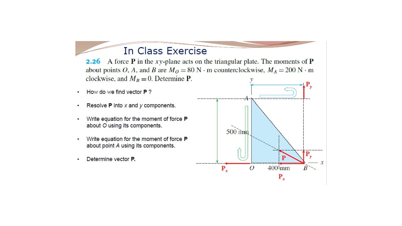 In Class Exercise
2.26 A force P in the xy-plane acts on the triangular plate. The moments of P
about points 0, A, and B are Mo = 80 N · m counterclockwise, MA =200 N · m
clockwise, and MB =0. Determine P.
How do we find vector P ?
Resolve P into x and y components.
Write equation for the moment of force P
about O using its components.
500 iнi
Write equation for the moment of force P
about point A using its components.
Determine vector P.
400'mm
P
P,
