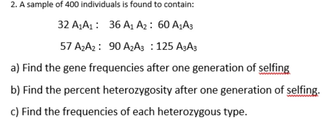 2. A sample of 400 individuals is found to contain:
32 A1A1: 36 A1 A2 : 60 A1A3
57 A2A2 : 90 A2A3 : 125 A3A3
a) Find the gene frequencies after one generation of selfing
ww
b) Find the percent heterozygosity after one generation of selfing.
w w
c) Find the frequencies of each heterozygous type.
